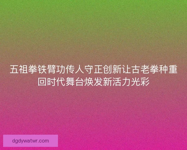 五祖拳铁臂功传人守正创新让古老拳种重回时代舞台焕发新活力光彩