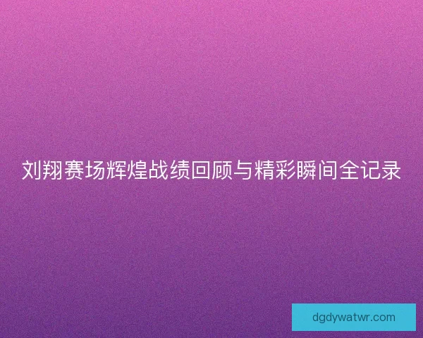 刘翔赛场辉煌战绩回顾与精彩瞬间全记录