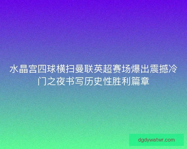 水晶宫四球横扫曼联英超赛场爆出震撼冷门之夜书写历史性胜利篇章