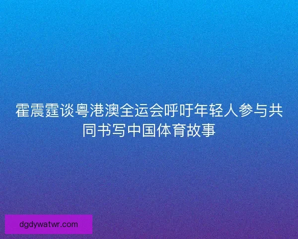 霍震霆谈粤港澳全运会呼吁年轻人参与共同书写中国体育故事