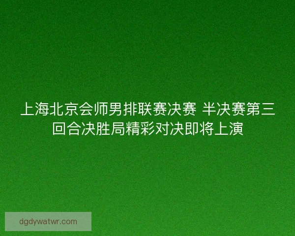 上海北京会师男排联赛决赛 半决赛第三回合决胜局精彩对决即将上演