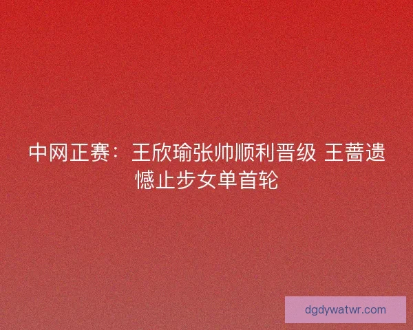 中网正赛：王欣瑜张帅顺利晋级 王蔷遗憾止步女单首轮