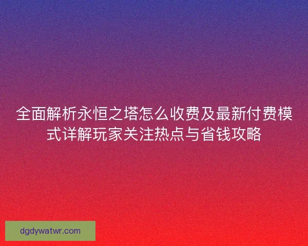 全面解析永恒之塔怎么收费及最新付费模式详解玩家关注热点与省钱攻略