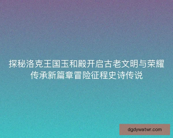 探秘洛克王国玉和殿开启古老文明与荣耀传承新篇章冒险征程史诗传说