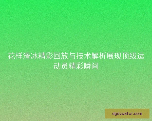 花样滑冰精彩回放与技术解析展现顶级运动员精彩瞬间