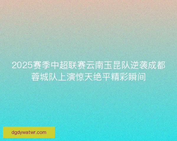 2025赛季中超联赛云南玉昆队逆袭成都蓉城队上演惊天绝平精彩瞬间