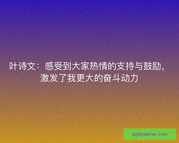 叶诗文:感受到大家热情的支持与鼓励,激发了我更大的奋斗动力 叶诗文:感受到大家热情的支持与鼓励,激发了我更大的奋斗动力