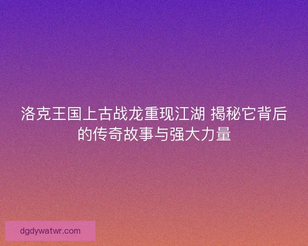 洛克王国上古战龙重现江湖 揭秘它背后的传奇故事与强大力量