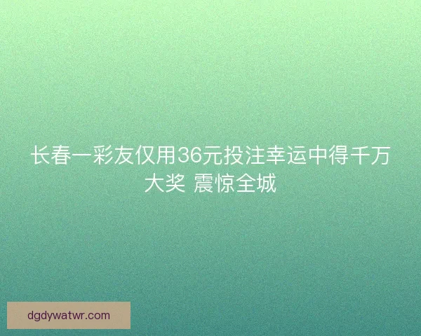 长春一彩友仅用36元投注幸运中得千万大奖 震惊全城