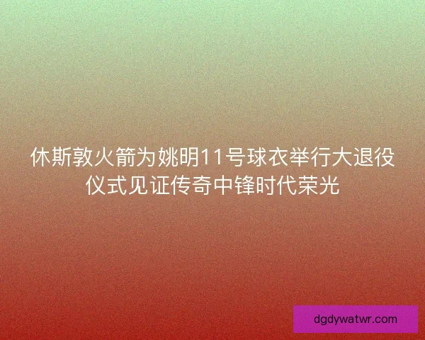 休斯敦火箭为姚明11号球衣举行大退役仪式见证传奇中锋时代荣光