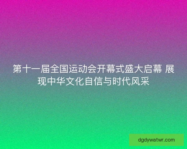 第十一届全国运动会开幕式盛大启幕 展现中华文化自信与时代风采
