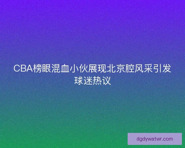 CBA榜眼混血小伙展现北京腔风采引发球迷热议