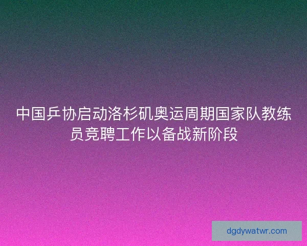 中国乒协启动洛杉矶奥运周期国家队教练员竞聘工作以备战新阶段
