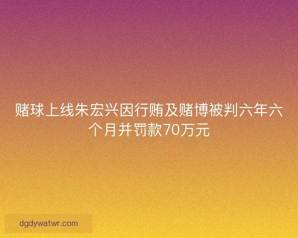 赌球上线朱宏兴因行贿及赌博被判六年六个月并罚款70万元